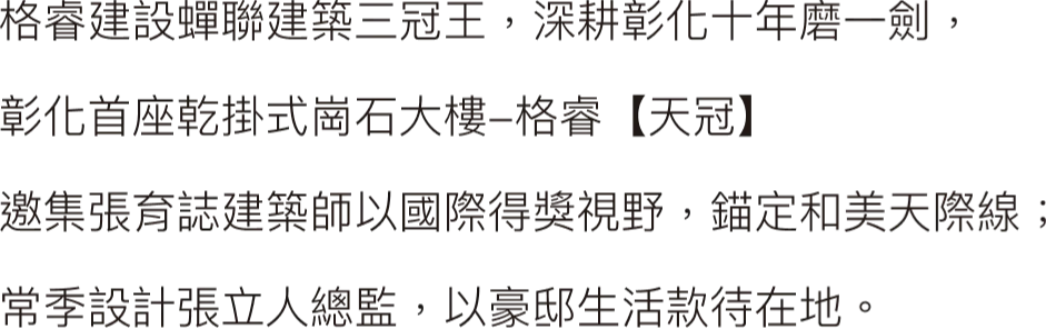 格睿建設蟬聯建築三冠王，深耕彰化十年磨一劍，彰化首座乾掛式崗石大樓-格睿【天冠】邀集張育誌建築師以國際得獎視野，錨定和美天際線；常季設計張立人總監，以豪邸生活款待在地。