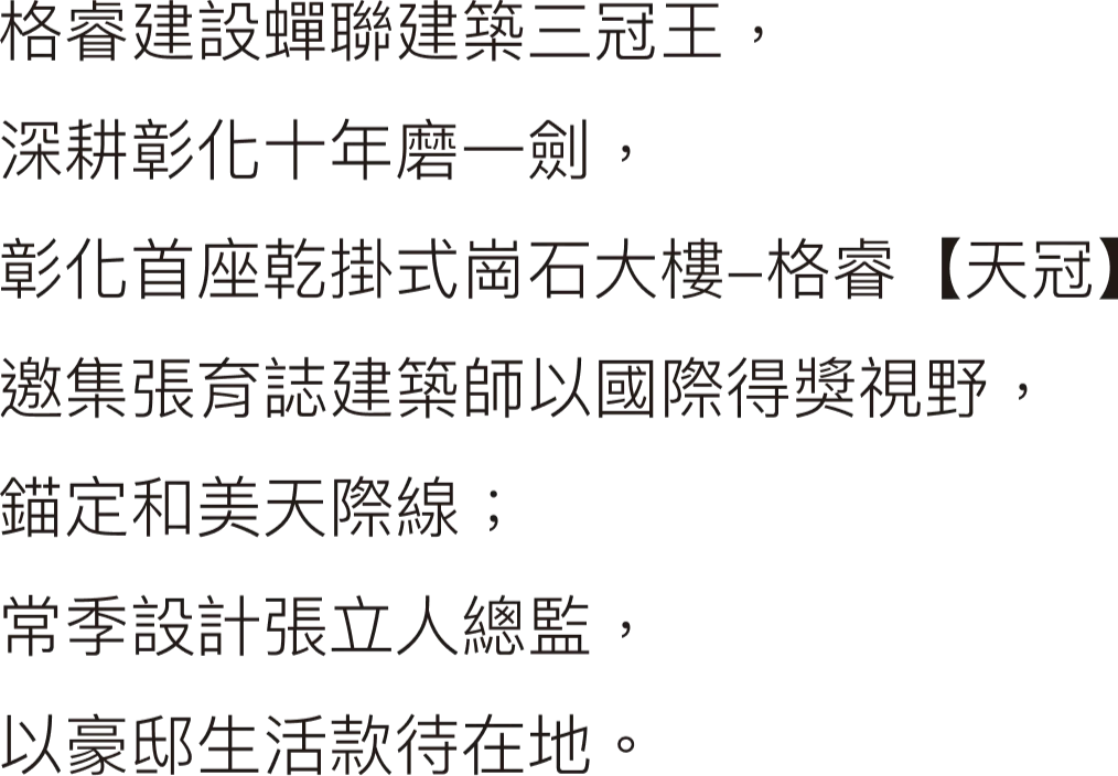 格睿建設蟬聯建築三冠王，深耕彰化十年磨一劍，彰化首座乾掛式崗石大樓-格睿【天冠】邀集張育誌建築師以國際得獎視野，錨定和美天際線；常季設計張立人總監，以豪邸生活款待在地。